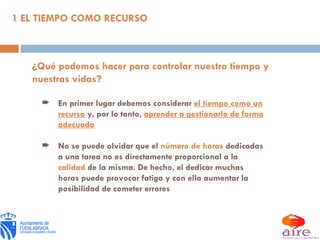 ¿Qué podemos hacer para controlar nuestro tiempo y nuestras vidas? En primer lugar debemos considerar  el tiempo como un recurso  y, por lo tanto,  aprender a gestionarlo de forma adecuada No se puede olvidar que el  número de horas  dedicadas a una tarea no es directamente proporcional a la  calidad  de la misma. De hecho, el dedicar muchas horas puede provocar fatiga y con ella aumentar la posibilidad de cometer errores 1 EL TIEMPO COMO RECURSO 