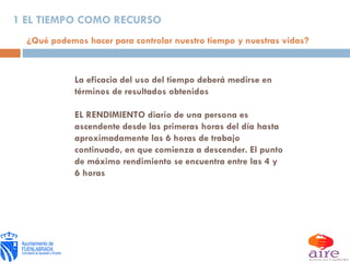 La eficacia del uso del tiempo deberá medirse en términos de resultados obtenidos EL RENDIMIENTO diario de una persona es ascendente desde las primeras horas del día hasta aproximadamente las 6 horas de trabajo continuado, en que comienza a descender. El punto de máximo rendimiento se encuentra entre las 4 y 6 horas 1 EL TIEMPO COMO RECURSO ¿Qué podemos hacer para controlar nuestro tiempo y nuestras vidas? 