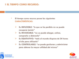 1 EL TIEMPO COMO RECURSO: El tiempo como recurso posee las siguientes  CARACTERÍSTICAS: Es INFLEXIBLE: “lo que se ha perdido no se puede recuperar jamás” Es INVARIABLE: “no se puede alargar, estirar, comprarlo o detenerlo” Es EQUITATIVO: “todo el mundo dispone de 24 horas al día para utilizarlo” Es CONTROLABLE: “se puede gestionar y administrar para obtener la mayor utilidad del mismo” 