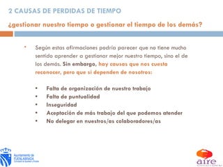 2 CAUSAS DE PERDIDAS DE TIEMPO ¿gestionar nuestro tiempo o gestionar el tiempo de los demás? Según estas afirmaciones podría parecer que no tiene mucho sentido aprender a gestionar mejor nuestro tiempo, sino el de los demás.  Sin embargo,  hay causas que nos cuesta reconocer, pero que sí dependen de nosotros: • Falta de organización de nuestro trabajo • Falta de puntualidad • Inseguridad • Aceptación de más trabajo del que podemos atender • No delegar en nuestros/as colaboradores/as 