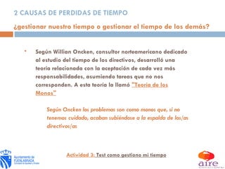 2 CAUSAS DE PERDIDAS DE TIEMPO ¿gestionar nuestro tiempo o gestionar el tiempo de los demás? Según Willian Oncken, consultor norteamericano dedicado al estudio del tiempo de los directivos, desarrolló una teoría relacionada con la aceptación de cada vez más responsabilidades, asumiendo tareas que no nos corresponden. A esta teoría la llamó  "Teoría de los Monos" Según Oncken los problemas son como monos que, si no tenemos cuidado, acaban subiéndose a la espalda de los/as directivos/as Actividad 3:  Test como gestiono mi tiempo 