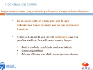 3 CONTROL DEL TIEMPO La solución está en conseguir que lo que deberíamos hacer coincide con lo que realmente hacemos Podemos disponer de una serie de  herramientas   que nos permitan analizar cómo utilizamos nuestro tiempo: • Realizar un diario completo de nuestras actividades • Establecer prioridades • Adecuar el tiempo a los objetivos que queremos alcanzar Lo que debemos hacer, lo que creemos que hacemos y lo que realmente hacemos 