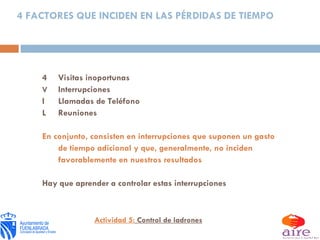 4 FACTORES QUE INCIDEN EN LAS PÉRDIDAS DE TIEMPO  Visitas inoportunas  Interrupciones  Llamadas de Teléfono  Reuniones En conjunto, consisten en interrupciones que suponen un gasto de tiempo adicional y que, generalmente, no inciden favorablemente en nuestros resultados Hay que aprender a controlar estas interrupciones Actividad 5:  Control de ladrones 
