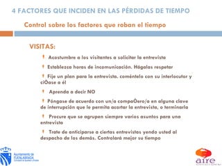 VISITAS: Acostumbre a los visitantes a solicitar la entrevista Establezca horas de incomunicación. Hágalas respetar Fije un plan para la entrevista. coméntelo con su interlocutor y cíñase a él Aprenda a decir NO Póngase de acuerdo con un/a compañero/a en alguna clave de interrupción que le permita acortar la entrevista, o terminarla Procure que se agrupen siempre varios asuntos para una entrevista Trate de anticiparse a ciertas entrevistas yendo usted al despacho de los demás. Controlará mejor su tiempo Control sobre los factores que roban el tiempo 4 FACTORES QUE INCIDEN EN LAS PÉRDIDAS DE TIEMPO 