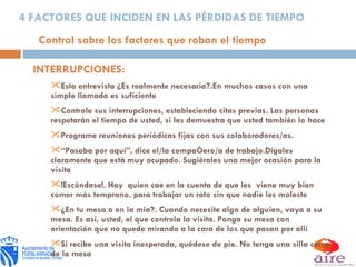 INTERRUPCIONES: Esta entrevista ¿Es realmente necesaria?.En muchos casos con una simple llamada es suficiente Controle sus interrupciones, estableciendo citas previas. Las personas respetarán el tiempo de usted, si les demuestra que usted también lo hace Programe reuniones periódicas fijas con sus colaboradores/as. “ Pasaba por aquí”, dice el/la compañero/a de trabajo.Dígales claramente que está muy ocupado. Sugiérales una mejor ocasión para la visita !Escóndase!. Hay  quien cae en la cuenta de que les  viene muy bien comer más temprano, para trabajar un rato sin que nadie les moleste ¿En tu mesa o en la mía?. Cuando necesite algo de alguien, vaya a su mesa. Es así, usted, el que controla la visita. Ponga su mesa con orientación que no quede mirando a la cara de los que pasan por allí Si recibe una visita inesperada, quédese de pie. No tenga una silla cerca de la mesa 4 FACTORES QUE INCIDEN EN LAS PÉRDIDAS DE TIEMPO Control sobre los factores que roban el tiempo 