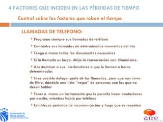 LLAMADAS DE TELEFONO: Programe siempre sus llamadas de teléfono Concentre sus llamadas en determinados momentos del día Tenga a mano todos los documentos necesarios Si la llamada es larga, dirija la conversación con dinamismo. Acostumbrar a sus interlocutores a que le llamen a horas determinadas Si es posible delegar parte de las llamadas, para que nos sirva de filtro, dándole una lista “negra” de personas con las que no desea hablar Tener a  mano un instrumento que le permita hacer anotaciones por escrito, mientras habla por teléfono  Establezca períodos de incomunicación y haga que se respeten 4 FACTORES QUE INCIDEN EN LAS PÉRDIDAS DE TIEMPO Control sobre los factores que roban el tiempo 