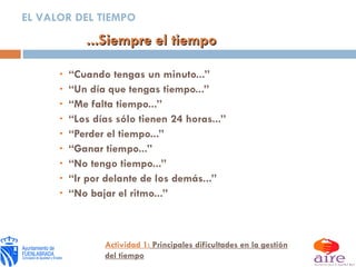 “ Cuando tengas un minuto...” “ Un día que tengas tiempo...” “ Me falta tiempo...” “ Los días sólo tienen 24 horas...” “ Perder el tiempo...” “ Ganar tiempo...” “ No tengo tiempo...” “ Ir por delante de los demás...” “ No bajar el ritmo...” ...Siempre el tiempo EL VALOR DEL TIEMPO Actividad 1:  Principales dificultades en la gestión del tiempo 