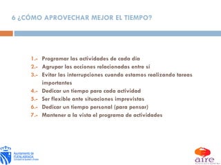 6 ¿CÓMO APROVECHAR MEJOR EL TIEMPO? 1.- Programar las actividades de cada día 2.- Agrupar las acciones relacionadas entre sí 3.- Evitar las interrupciones cuando estamos realizando tareas importantes 4.- Dedicar un tiempo para cada actividad 5.- Ser flexible ante situaciones imprevistas 6.- Dedicar un tiempo personal (para pensar) 7.- Mantener a la vista el programa de actividades 