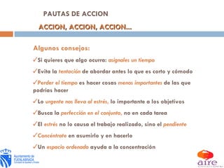 PAUTAS DE ACCION ACCION, ACCION, ACCION... Algunos consejos: Si quieres que algo ocurra:   asígnales un tiempo Evita la  tentación   de abordar antes lo que es corto y cómodo Perder el tiempo   es hacer cosas   menos importantes   de las que podrías hacer Lo   urgente nos lleva al estrés ,   lo importante a los objetivos Busca la   perfección en el conjunto ,   no en cada tarea El  estrés  no lo causa el trabajo realizado, sino el   pendiente Concéntrate   en asumirlo y en hacerlo Un   espacio ordenado   ayuda a la concentración 