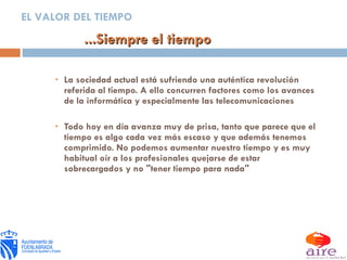 La sociedad actual está sufriendo una auténtica revolución referida al tiempo. A ello concurren factores como los avances de la informática y especialmente las telecomunicaciones Todo hoy en día avanza muy de prisa, tanto que parece que el tiempo es algo cada vez más escaso y que además tenemos comprimido. No podemos aumentar nuestro tiempo y es muy habitual oír a los profesionales quejarse de estar sobrecargados y no "tener tiempo para nada" ...Siempre el tiempo EL VALOR DEL TIEMPO 
