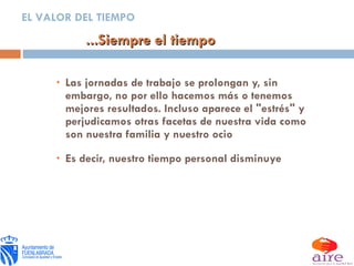 Las jornadas de trabajo se prolongan y, sin embargo, no por ello hacemos más o tenemos mejores resultados. Incluso aparece el "estrés" y perjudicamos otras facetas de nuestra vida como son nuestra familia y nuestro ocio Es decir, nuestro tiempo personal disminuye ...Siempre el tiempo EL VALOR DEL TIEMPO 