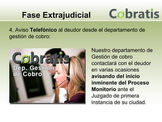 Fase Extrajudicial 4. Aviso  Telefónico  al deudor desde el departamento de gestión de cobro: Nuestro departamento de Gestión de cobro contactará con el deudor en varias ocasiones  avisando del inicio inminente del Proceso Monitorio  ante el Juzgado de primera instancia de su ciudad. 