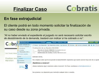 Finalizar Caso El cliente podrá en todo momento solicitar la finalización de su caso desde su zona privada. En fase extrajudicial “ Al no haber enviado el expediente al juzgado no será necesario solicitar escrito de desistimiento de la demanda, bastará con indicar si ha cobrado o no”. 