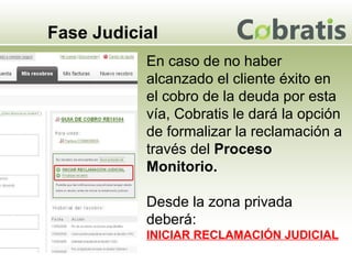 Fase Judicial En caso de no haber alcanzado el cliente éxito en el cobro de la deuda por esta vía, Cobratis le dará la opción de formalizar la reclamación a través del  Proceso Monitorio. Desde la zona privada deberá: INICIAR RECLAMACIÓN JUDICIAL 