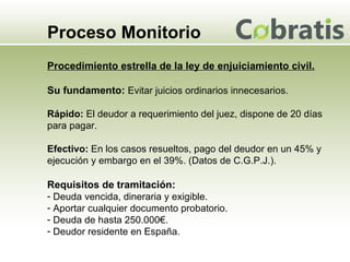 Proceso Monitorio Procedimiento estrella de la ley de enjuiciamiento civil. Su fundamento:  Evitar juicios ordinarios innecesarios. Rápido:  El deudor a requerimiento del juez, dispone de 20 días para pagar. Efectivo:   En los casos resueltos, pago del deudor en un 45% y ejecución y embargo en el 39%. (Datos de C.G.P.J.). Requisitos de tramitación: Deuda vencida, dineraria y exigible. Aportar cualquier documento probatorio. Deuda de hasta 250.000€. Deudor residente en España. 