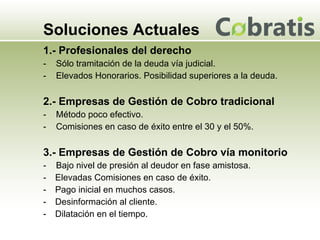 Soluciones Actuales 1.- Profesionales del derecho -  Sólo tramitación de la deuda vía judicial. -  Elevados Honorarios. Posibilidad superiores a la deuda. 2.- Empresas de Gestión de Cobro tradicional -  Método poco efectivo. -  Comisiones en caso de éxito entre el 30 y el 50%. 3.- Empresas de Gestión de Cobro vía monitorio -  Bajo nivel de presión al deudor en fase amistosa. Elevadas Comisiones en caso de éxito. Pago inicial en muchos casos. Desinformación al cliente. Dilatación en el tiempo. 