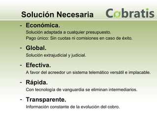 Solución Necesaria Económica. Solución adaptada a cualquier presupuesto. Pago único: Sin cuotas ni comisiones en caso de éxito. Global. Solución extrajudicial y judicial. Efectiva. A favor del acreedor un sistema telemático versátil e implacable.  Rápida. Con tecnología de vanguardia se eliminan intermediarios. Transparente. Información constante de la evolución del cobro. 