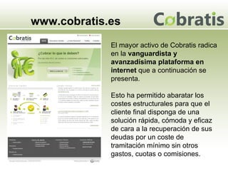 www.cobratis.es El mayor activo de Cobratis radica en la  vanguardista y avanzadísima plataforma en internet  que a continuación se presenta.  Esto ha permitido abaratar los costes estructurales para que el cliente final disponga de una solución rápida, cómoda y eficaz de cara a la recuperación de sus deudas por un coste de tramitación mínimo sin otros gastos, cuotas o comisiones. 