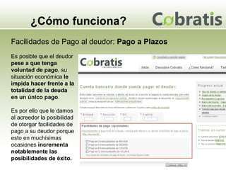 ¿Cómo funciona? Facilidades de Pago al deudor:  Pago a Plazos Es posible que el deudor  pese a que tenga voluntad de pago , su situación económica  le impida hacer frente a la totalidad de la deuda en un único pago .  Es por ello que le damos al acreedor la posibilidad de otorgar facilidades de pago a su deudor porque esto en muchísimas ocasiones  incrementa notablemente las posibilidades de éxito. 