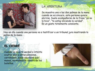 LA APERTURA
Se muestra una o las dos palmas de la mano
cuando se es sincero, esta persona quiere
abrirse. Suele acompañarse de la frase “yo no
lo hice”, “te estoy diciendo la verdad”.
Es un gesto totalmente consiente.
Hoy en día cuando una persona va a testificar a un tribunal jura mostrando la
palma de la mano.

EL CIERRE
Cuando no dice la verdad o intenta
ocultar algo a otras personas,
cerrándose, suele esconder sus
manos, normalmente dentro de los
bolsillos.

 