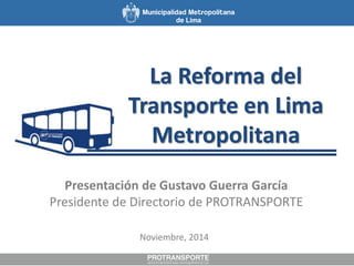 La Reforma del 
Transporte en Lima 
Metropolitana 
Presentación de Gustavo Guerra García 
Presidente de Directorio de PROTRANSPORTE 
Noviembre, 2014 
 