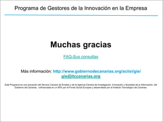 Programa de Gestores de la Innovación en la Empresa




                                            Muchas gracias
                                                         FAQ-Sus consultas


               Más información: http://www.gobiernodecanarias.org/aciisi/gie/
                                     gie@itccanarias.org
Este Programa es una actuación del Servicio Canario de Empleo y de la Agencia Canaria de Investigación, Innovación y Sociedad de la Información, del
         Gobierno de Canarias, cofinanciada en un 85% por el Fondo Social Europeo y desarrollada por el Instituto Tecnológico de Canarias.
 