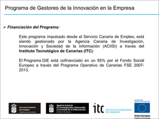 Programa de Gestores de la Innovación en la Empresa


 Financiación del Programa:

       Este programa impulsado desde el Servicio Canario de Empleo, está
       siendo gestionado por la Agencia Canaria de Investigación,
       Innovación y Sociedad de la Información (ACIISI) a través del
       Instituto Tecnológico de Canarias (ITC).

       El Programa GIE está cofinanciado en un 85% por el Fondo Social
       Europeo a través del Programa Operativo de Canarias FSE 2007-
       2013.
 