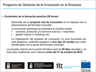 Programa de Gestores de la Innovación en la Empresa


 Contenidos de la formación práctica (50 horas):

        Desarrollo de un proyecto real de innovación en la empresa con el
        asesoramiento del formador-consultor.
        La innovación planteada se entenderá en sentido amplio:
         procesos, productos y/o servicios nuevos o mejorados;
         gestión interna o marketing; etc.
        La implantación del proyecto de innovación no será financiada por
        este programa, pudiendo acogerse a otro tipo de ayudas que serán
        identificadas con la ayuda del formador-consultor.
    La duración máxima de la acción formativa será de 50 días naturales y, en
    todo caso, finalizando como máximo antes del 31 de octubre de 2010
 