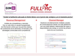 Revenue Management Channel Manager Análisis de competidores y mercado.  Con un solo click un caudal insospechado  de información online que nos permite analizar  las condiciones de la demanda, el mercado y las  estrategias comerciales de la competencia.  Gestionar simultáneamente múltiples canales  de comercialización desde una sola plataforma, con una visión global y relacionada de cupos y  disponibilidad que otorga un control de primera  mano de sus inventarios.   + “ Vender la habitación adecuada al cliente idóneo con el precio más ventajoso y en el momento preciso” 