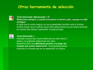Otras herramienta de selección
Tecla Abreviada: Mayúsculas + O
Selecciona siempre y cuando encuentre el mismo color, aunque no esté
contiguo.
Al igual que la varita mágica, en sus propiedades también está el Umbral.
Cuanto mayor sea el umbral mayor área seleccionará ya que estará teniendo
en cuenta más colores "parecidos" al seleccionado.
Tecla Abreviada: I
Indicada cuando hay mucha diferencia de color entre 2
áreas y no podemos seleccionar por color.
Mediante clicks voy definiendo puntos a lo largo del
trazado que quiero seleccionar. Va automáticamente
haciendo un trazado que se va adaptando a la figura.
 
