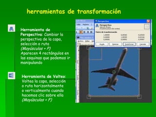 Herramienta de
Perspectiva: Cambiar la
perspectiva de la capa,
selección o ruta
(Mayúsculas + P)
Aparecen 4 rectángulos en
las esquinas que podemos ir
manipulando
Herramienta de Volteo:
Voltea la capa, selección
o ruta horizontalmente
o verticalmente cuando
hacemos clic sobre ella
(Mayúsculas + F)
herramientas de transformación
 