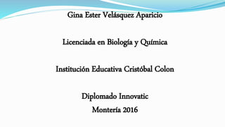 Gina Ester Velásquez Aparicio
Licenciada en Biología y Química
Institución Educativa Cristóbal Colon
Diplomado Innovatic
Montería 2016
 