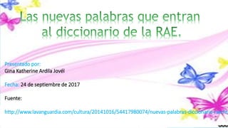 Presentado por:
Gina Katherine Ardila Jovél
Fecha: 24 de septiembre de 2017
Fuente:
http://www.lavanguardia.com/cultura/20141016/54417980074/nuevas-palabras-diccionario-rae.htm
 