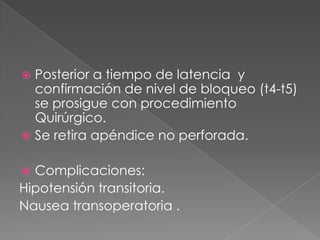 Posterior a tiempo de latencia y
confirmación de nivel de bloqueo (t4-t5)
se prosigue con procedimiento
Quirúrgico.
 Se retira apéndice no perforada.


Complicaciones:
Hipotensión transitoria.
Nausea transoperatoria .


 
