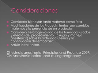 





Considerar Bienestar tanto materno como fetal.
Modificaciones de los Procedimientos por cambios
maternos y la presencia de un producto
Considerar Teratogenicidad de los fármacos usados
y efectos del procedimiento (cirugía y manejo
anestésico) sobre la actividad uterina y la
continuación del embarazo.
Asfixia intra uterina.

Chestnuts anesthesia. Principles and Practice 2007.
CH Anesthesia before and during pregnancy

 