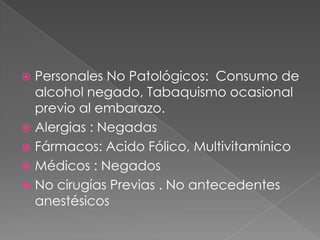 Personales No Patológicos: Consumo de
alcohol negado, Tabaquismo ocasional
previo al embarazo.
 Alergias : Negadas
 Fármacos: Acido Fólico, Multivitamínico
 Médicos : Negados
 No cirugías Previas . No antecedentes
anestésicos


 