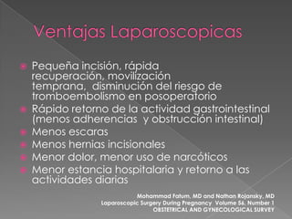 







Pequeña incisión, rápida
recuperación, movilización
temprana, disminución del riesgo de
tromboembolismo en posoperatorio
Rápido retorno de la actividad gastrointestinal
(menos adherencias y obstrucción intestinal)
Menos escaras
Menos hernias incisionales
Menor dolor, menor uso de narcóticos
Menor estancia hospitalaria y retorno a las
actividades diarias
Mohammad Fatum, MD and Nathan Rojansky, MD
Laparoscopic Surgery During Pregnancy Volume 56, Number 1
OBSTETRICAL AND GYNECOLOGICAL SURVEY

 