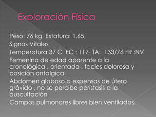 Peso: 76 kg Estatura: 1.65
Signos Vitales
Temperatura 37 C FC : 117 TA: 133/76 FR :NV
Femenina de edad aparente a la
cronológica , orientada , facies dolorosa y
posición antalgica.
Abdomen globoso a expensas de útero
grávido , no se percibe perístasis a la
auscultación
Campos pulmonares libres bien ventilados.

 