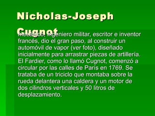 Nicholas-Joseph Cugnot   mecánico, ingeniero militar, escritor e inventor francés, dio el gran paso, al construir un automóvil de vapor (ver foto), diseñado inicialmente para arrastrar piezas de artillería. El Fardier, como lo llamó Cugnot, comenzó a circular por las calles de París en 1769. Se trataba de un triciclo que montaba sobre la rueda delantera una caldera y un motor de dos cilindros verticales y 50 litros de desplazamiento. 
