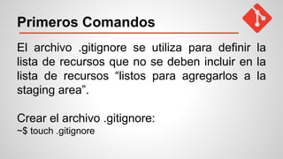 Primeros Comandos
El archivo .gitignore se utiliza para definir la
lista de recursos que no se deben incluir en la
lista de recursos “listos para agregarlos a la
staging area”.
Crear el archivo .gitignore:
~$ touch .gitignore
 