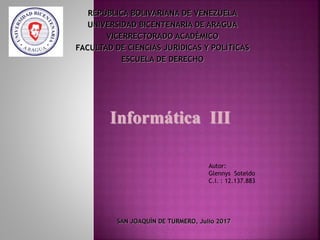 REPÙBLICA BOLIVARIANA DE VENEZUELA
UNIVERSIDAD BICENTENARIA DE ARAGUA
VICERRECTORADO ACADÈMICO
FACULTAD DE CIENCIAS JURÍDICAS Y POLÍTICAS
ESCUELA DE DERECHO
Autor:
Glennys Soteldo
C.I. : 12.137.883
SAN JOAQUÌN DE TURMERO, Julio 2017
Informática III