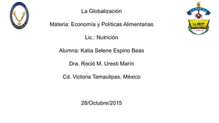 La Globalización
Materia: Economía y Políticas Alimentarias
Lic.: Nutrición
Alumna: Katia Selene Espino Beas
Dra. Roció M. Uresti Marín
Cd. Victoria Tamaulipas, México
28/Octubre/2015
 