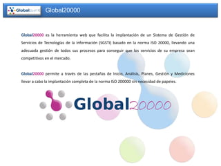 Global20000


Global20000 es la herramienta web que facilita la implantación de un Sistema de Gestión de
Servicios de Tecnologías de la Información (SGSTI) basado en la norma ISO 20000, llevando una
adecuada gestión de todos sus procesos para conseguir que los servicios de su empresa sean
competitivos en el mercado.


Global20000 permite a través de las pestañas de Inicio, Análisis, Planes, Gestión y Mediciones
llevar a cabo la implantación completa de la norma ISO 200000 sin necesidad de papeles.
 