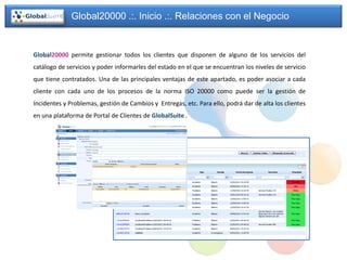 Global20000 .:. Inicio .:. Relaciones con el Negocio


Global20000 permite gestionar todos los clientes que disponen de alguno de los servicios del
catálogo de servicios y poder informarles del estado en el que se encuentran los niveles de servicio
que tiene contratados. Una de las principales ventajas de este apartado, es poder asociar a cada
cliente con cada uno de los procesos de la norma ISO 20000 como puede ser la gestión de
Incidentes y Problemas, gestión de Cambios y Entregas, etc. Para ello, podrá dar de alta los clientes
en una plataforma de Portal de Clientes de GlobalSuite .
 