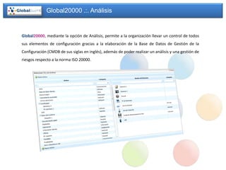 Global20000 .:. Análisis


Global20000, mediante la opción de Análisis, permite a la organización llevar un control de todos
sus elementos de configuración gracias a la elaboración de la Base de Datos de Gestión de la
Configuración (CMDB de sus siglas en inglés), además de poder realizar un análisis y una gestión de
riesgos respecto a la norma ISO 20000.
 