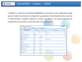 Global20000 .:. Análisis .:. CMDB


La CMDB es el núcleo de la herramienta Global20000, ya que gracias a ella la organización puede
gestionar todos los elementos de configuración que garantizan el funcionamiento de los servicios
TI. Podrá identificar incidentes, problemas o cambios que afecten a los distintos elementos de
configuración así como llevar un control de cada una de sus versiones.
 