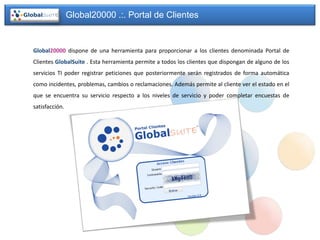 Global20000 .:. Portal de Clientes


Global20000 dispone de una herramienta para proporcionar a los clientes denominada Portal de
Clientes GlobalSuite . Esta herramienta permite a todos los clientes que dispongan de alguno de los
servicios TI poder registrar peticiones que posteriormente serán registrados de forma automática
como incidentes, problemas, cambios o reclamaciones. Además permite al cliente ver el estado en el
que se encuentra su servicio respecto a los niveles de servicio y poder completar encuestas de
satisfacción.
 