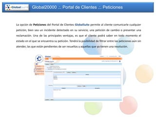 Global20000 .:. Portal de Clientes .:. Peticiones


La opción de Peticiones del Portal de Clientes GlobalSuite permite al cliente comunicarle cualquier
petición, bien sea un incidente detectado en su servicio, una petición de cambio o presentar una
reclamación. Una de las principales ventajas, es que el cliente podrá saber en todo momento el
estado en el que se encuentra su petición. Tendrá la posibilidad de filtrar entre las peticiones aún sin
atender, las que están pendientes de ser resueltas y aquellas que ya tienen una resolución.
 