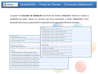 Global20000 .:. Portal de Clientes .:. Encuestas Satisfacción


La opción de Encuestas de Satisfacción del Portal de Clientes GlobalSuite ofrecerá al cliente la
posibilidad de poder valorar los servicios que tiene contratados y desde Global20000, como
proveedor del servicios, podrá medir la calidad del servicio que está ofreciendo al cliente.
 