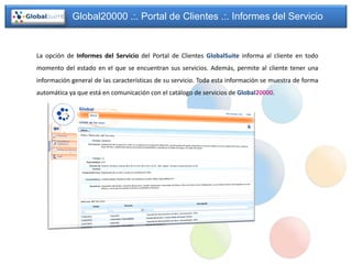 Global20000 .:. Portal de Clientes .:. Informes del Servicio


La opción de Informes del Servicio del Portal de Clientes GlobalSuite informa al cliente en todo
momento del estado en el que se encuentran sus servicios. Además, permite al cliente tener una
información general de las características de su servicio. Toda esta información se muestra de forma
automática ya que está en comunicación con el catálogo de servicios de Global20000.
 